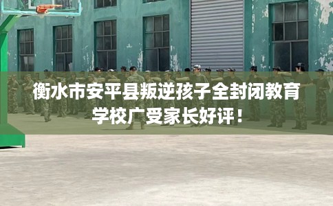 衡水市安平县叛逆孩子全封闭教育学校广受家长好评! 衡水市安平县叛逆孩子全封闭教育学校广受家长好评!