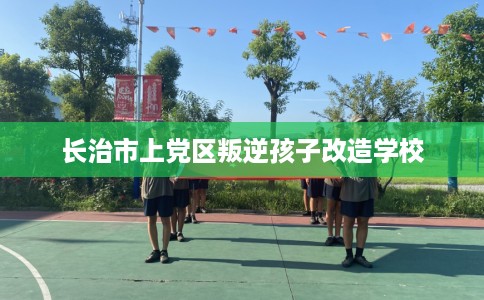 长治市上党区叛逆孩子改造学校 长治市上党区叛逆孩子改造学校