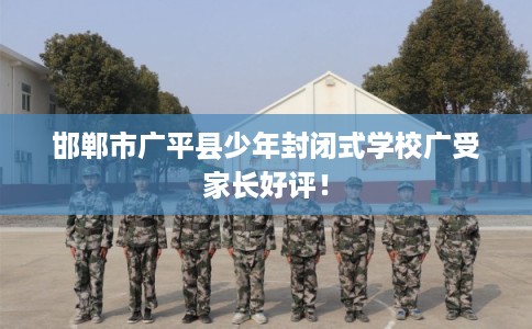 邯郸市广平县少年封闭式学校广受家长好评! 邯郸市广平县少年封闭式学校广受家长好评!