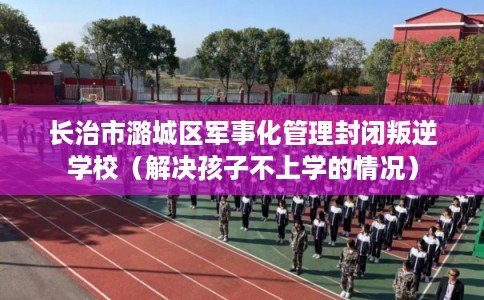 长治市潞城区军事化管理封闭叛逆学校（解决孩子不上学的情况）