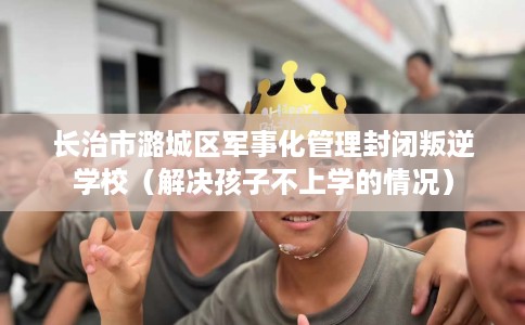 长治市潞城区军事化管理封闭叛逆学校（解决孩子不上学的情况）