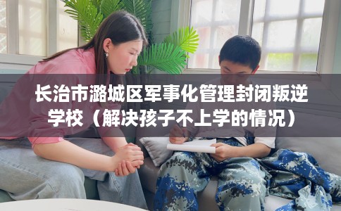 长治市潞城区军事化管理封闭叛逆学校（解决孩子不上学的情况）