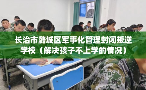 长治市潞城区军事化管理封闭叛逆学校（解决孩子不上学的情况）