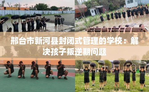 邢台市新河县封闭式管理的学校：解决孩子叛逆期问题