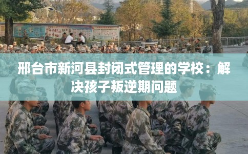 邢台市新河县封闭式管理的学校：解决孩子叛逆期问题