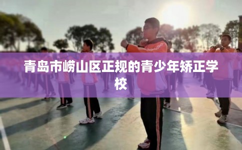 青岛市崂山区正规的青少年矫正学校