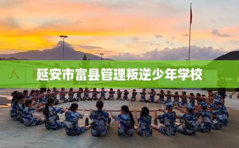 延安市富县管理叛逆少年学校