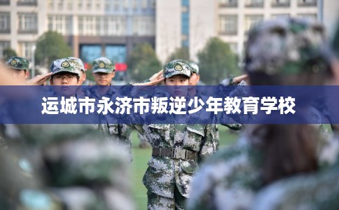 运城市永济市叛逆少年教育学校 运城市永济市叛逆少年教育学校