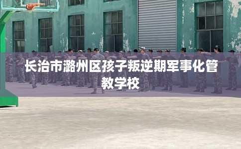 长治市潞州区孩子叛逆期军事化管教学校 长治市潞州区孩子叛逆期军事化管教学校