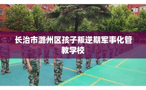 长治市潞州区孩子叛逆期军事化管教学校