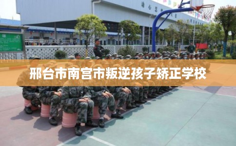邢台市南宫市叛逆孩子矫正学校 邢台市南宫市叛逆孩子矫正学校
