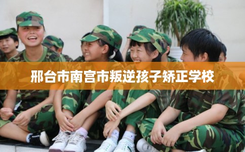 邢台市南宫市叛逆孩子矫正学校 邢台市南宫市叛逆孩子矫正学校