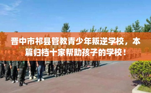 晋中市祁县管教青少年叛逆学校,本篇归档十家帮助孩子的学校! 晋中市祁县管教青少年叛逆学校,本篇归档十家帮助孩子的学校!