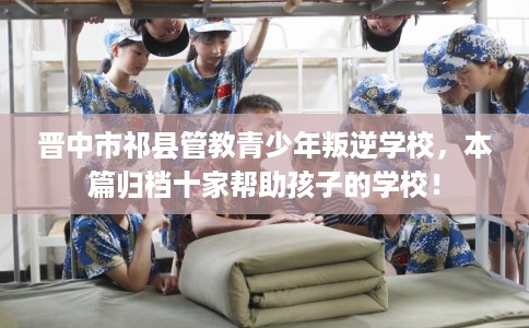 晋中市祁县管教青少年叛逆学校,本篇归档十家帮助孩子的学校! 晋中市祁县管教青少年叛逆学校,本篇归档十家帮助孩子的学校!