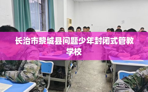 长治市黎城县问题少年封闭式管教学校 长治市黎城县问题少年封闭式管教学校