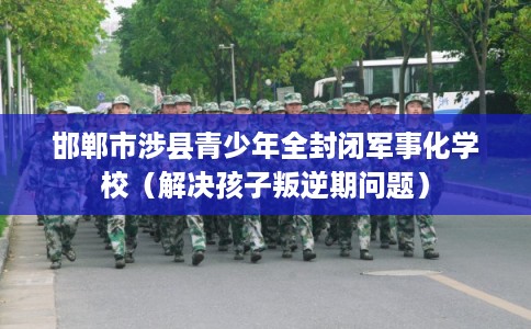 邯郸市涉县青少年全封闭军事化学校（解决孩子叛逆期问题）