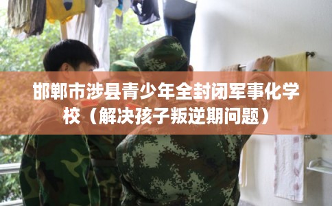 邯郸市涉县青少年全封闭军事化学校（解决孩子叛逆期问题）