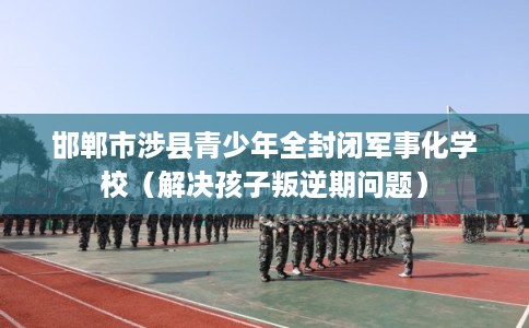 邯郸市涉县青少年全封闭军事化学校（解决孩子叛逆期问题）