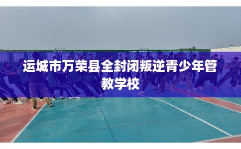 运城市万荣县全封闭叛逆青少年管教学校