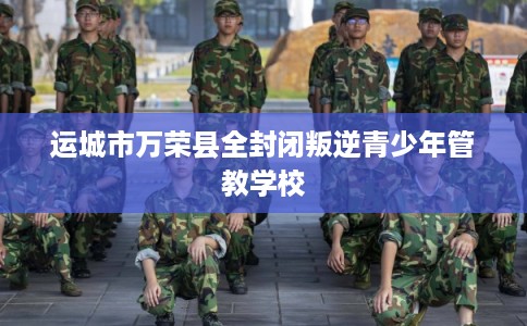 运城市万荣县全封闭叛逆青少年管教学校