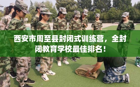 西安市周至县封闭式训练营,全封闭教育学校最佳排名! 西安市周至县封闭式训练营,全封闭教育学校最佳排名!
