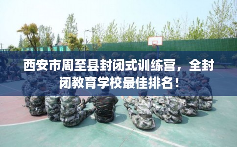 西安市周至县封闭式训练营,全封闭教育学校最佳排名! 西安市周至县封闭式训练营,全封闭教育学校最佳排名!