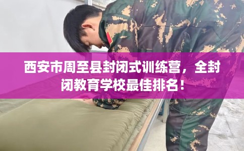 西安市周至县封闭式训练营,全封闭教育学校最佳排名! 西安市周至县封闭式训练营,全封闭教育学校最佳排名!