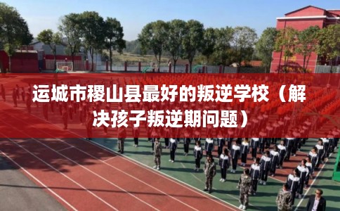 运城市稷山县最好的叛逆学校（解决孩子叛逆期问题）
