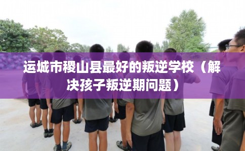 运城市稷山县最好的叛逆学校（解决孩子叛逆期问题）