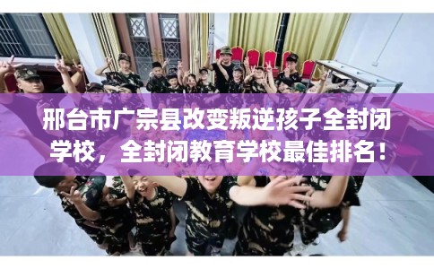 邢台市广宗县改变叛逆孩子全封闭学校，全封闭教育学校最佳排名！
