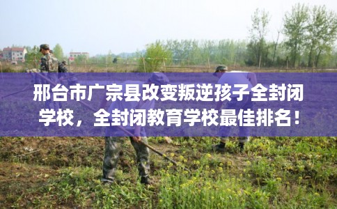 邢台市广宗县改变叛逆孩子全封闭学校，全封闭教育学校最佳排名！