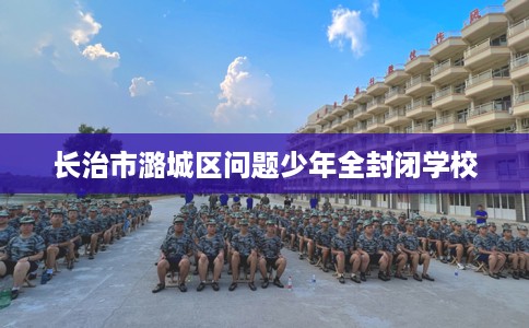 长治市潞城区问题少年全封闭学校 长治市潞城区问题少年全封闭学校