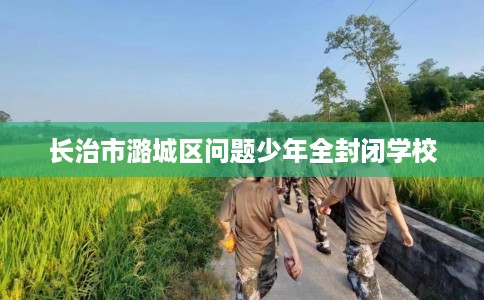长治市潞城区问题少年全封闭学校 长治市潞城区问题少年全封闭学校