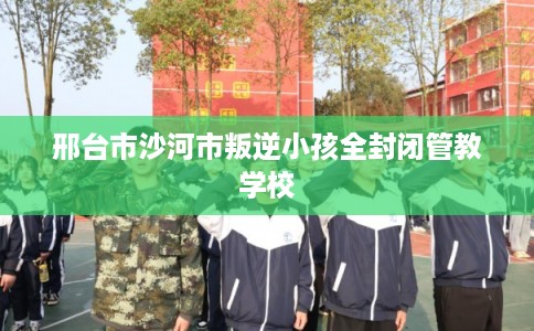 邢台市沙河市叛逆小孩全封闭管教学校 邢台市沙河市叛逆小孩全封闭管教学校