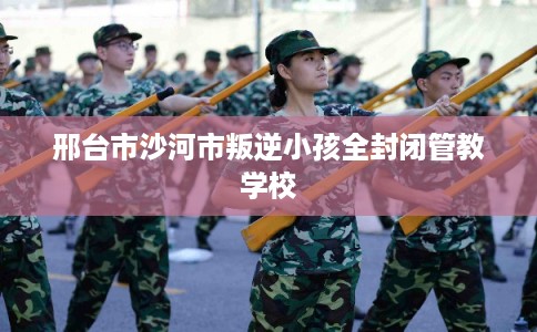 邢台市沙河市叛逆小孩全封闭管教学校 邢台市沙河市叛逆小孩全封闭管教学校