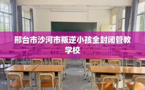 邢台市沙河市叛逆小孩全封闭管教学校 邢台市沙河市叛逆小孩全封闭管教学校