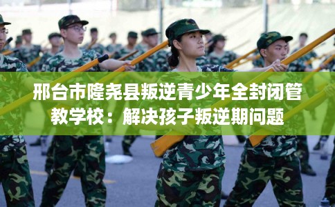 邢台市隆尧县叛逆青少年全封闭管教学校：解决孩子叛逆期问题