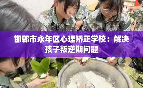 邯郸市永年区心理矫正学校：解决孩子叛逆期问题
