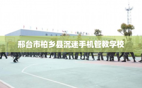 邢台市柏乡县沉迷手机管教学校 邢台市柏乡县沉迷手机管教学校