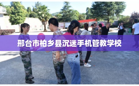 邢台市柏乡县沉迷手机管教学校 邢台市柏乡县沉迷手机管教学校