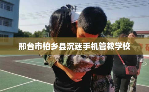 邢台市柏乡县沉迷手机管教学校 邢台市柏乡县沉迷手机管教学校