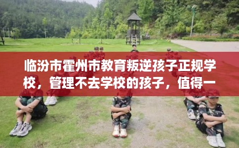 临汾市霍州市教育叛逆孩子正规学校,管理不去学校的孩子,值得一看! 临汾市霍州市教育叛逆孩子正规学校,管理不去学校的孩子,值得一看!