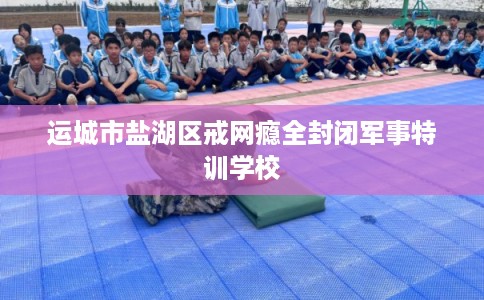 运城市盐湖区戒网瘾全封闭军事特训学校