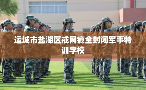 运城市盐湖区戒网瘾全封闭军事特训学校
