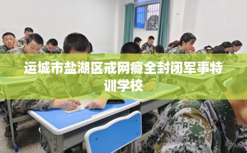 运城市盐湖区戒网瘾全封闭军事特训学校