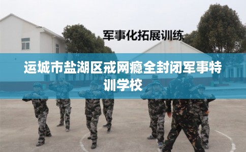 运城市盐湖区戒网瘾全封闭军事特训学校