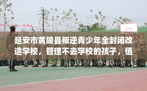 延安市黄陵县叛逆青少年全封闭改造学校，管理不去学校的孩子，值得一看！