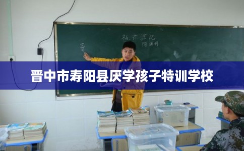 晋中市寿阳县厌学孩子特训学校