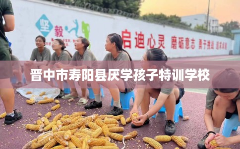 晋中市寿阳县厌学孩子特训学校