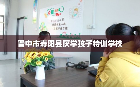 晋中市寿阳县厌学孩子特训学校